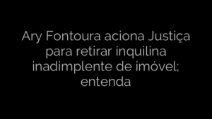 ​Ary Fontoura aciona Justiça para retirar inquilina inadimplente de imóvel; entenda 